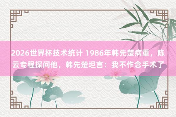 2026世界杯技术统计 1986年韩先楚病重,陈云专程探问他,韩先楚坦言:我不作念手术了