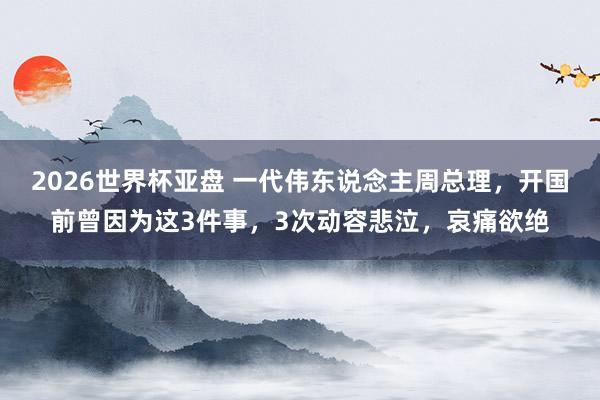 2026世界杯亚盘 一代伟东说念主周总理,开国前曾因为这3件事,3次动容悲泣,哀痛欲绝