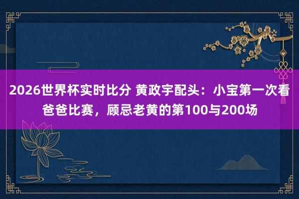 2026世界杯实时比分 黄政宇配头:小宝第一次看爸爸比赛,顾忌老黄的第100与200场