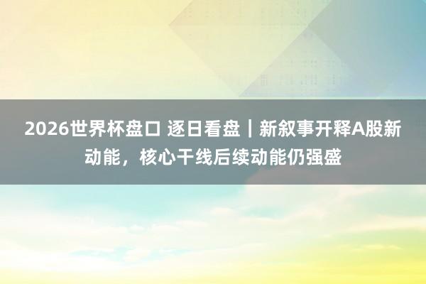 2026世界杯盘口 逐日看盘|新叙事开释A股新动能,核心干线后续动能仍强盛