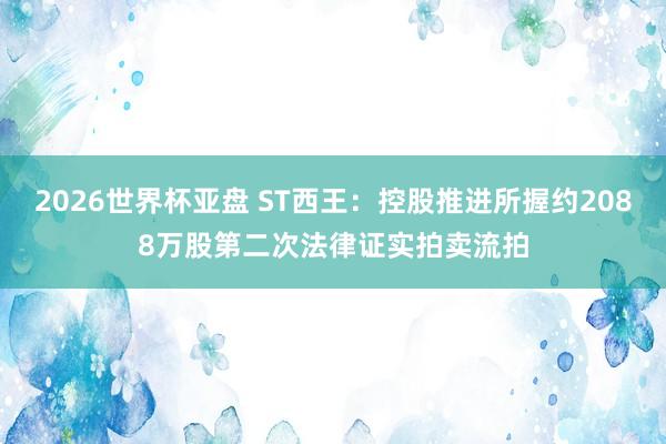 2026世界杯亚盘 ST西王:控股推进所握约2088万股第二次法律证实拍卖流拍