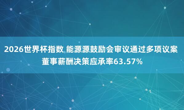 2026世界杯指数 能源源鼓励会审议通过多项议案 董事薪酬决策应承率63.57%