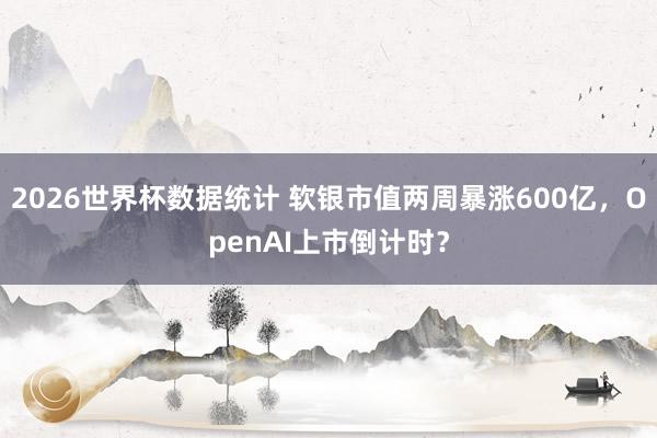 2026世界杯数据统计 软银市值两周暴涨600亿,OpenAI上市倒计时?