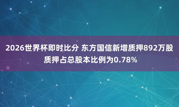 2026世界杯即时比分 东方国信新增质押892万股 质押占总股本比例为0.78%