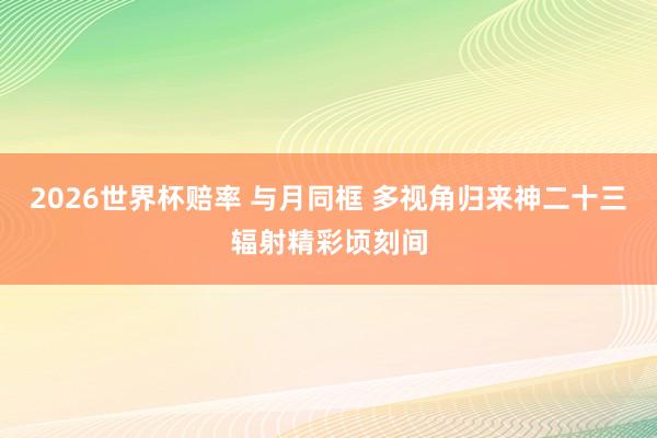 2026世界杯赔率 与月同框 多视角归来神二十三辐射精彩顷刻间
