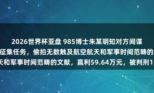 2026世界杯亚盘 985博士朱某明知对方间谍,仍继承其吩咐的谍报征集任务,偷拍无数触及航空航天和军事时间范畴的文献,赢利59.64万元,被判刑15年
