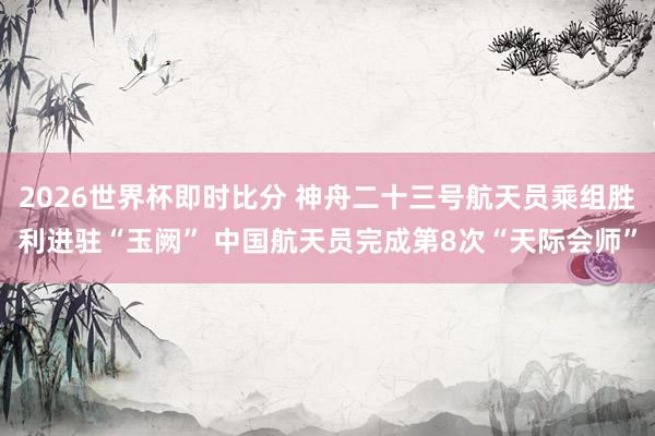 2026世界杯即时比分 神舟二十三号航天员乘组胜利进驻“玉阙” 中国航天员完成第8次“天际会师”