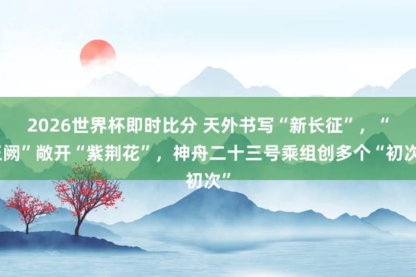 2026世界杯即时比分 天外书写“新长征”,“玉阙”敞开“紫荆花”,神舟二十三号乘组创多个“初次”