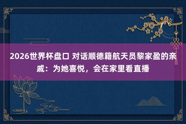 2026世界杯盘口 对话顺德籍航天员黎家盈的亲戚:为她喜悦,会在家里看直播