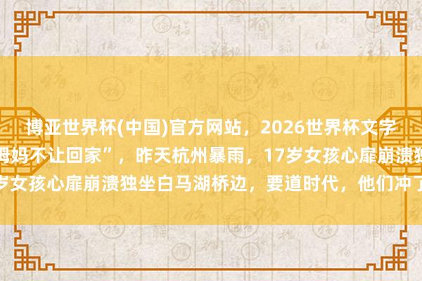 博亚世界杯(中国)官方网站,2026世界杯文字直播 “爸爸不接电话,姆妈不让回家”,昨天杭州暴雨,17岁女孩心扉崩溃独坐白马湖桥边,要道时代,他们冲了出去……