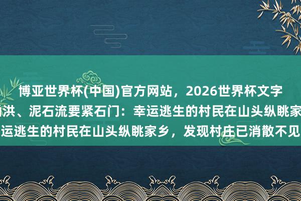 博亚世界杯(中国)官方网站,2026世界杯文字直播 极目深度丨暴雨、山洪、泥石流要紧石门:幸运逃生的村民在山头纵眺家乡,发现村庄已消散不见