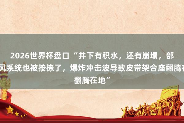 2026世界杯盘口 “井下有积水,还有崩塌,部分透风系统也被按捺了,爆炸冲击波导致皮带架合座翻腾在地”