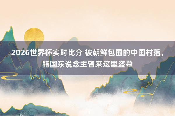 2026世界杯实时比分 被朝鲜包围的中国村落,韩国东说念主曾来这里盗墓