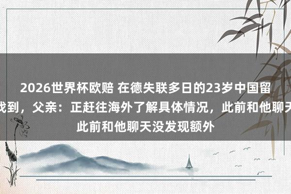 2026世界杯欧赔 在德失联多日的23岁中国留学生遗体已找到，父亲：正赶往海外了解具体情况，此前和他聊天没发现额外
