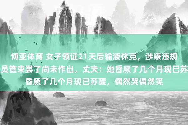 博亚体育 女子领证21天后输液休克,涉嫌违规行医的内勤东谈主员管束罢了尚未作出,丈夫:她昏厥了几个月现已苏醒,偶然哭偶然笑