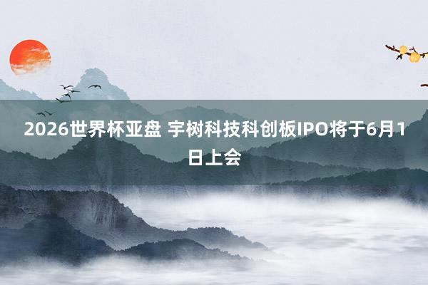 2026世界杯亚盘 宇树科技科创板IPO将于6月1日上会