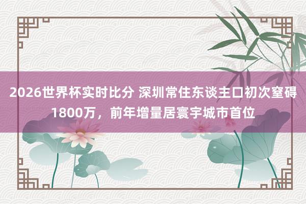 2026世界杯实时比分 深圳常住东谈主口初次窒碍1800万,前年增量居寰宇城市首位