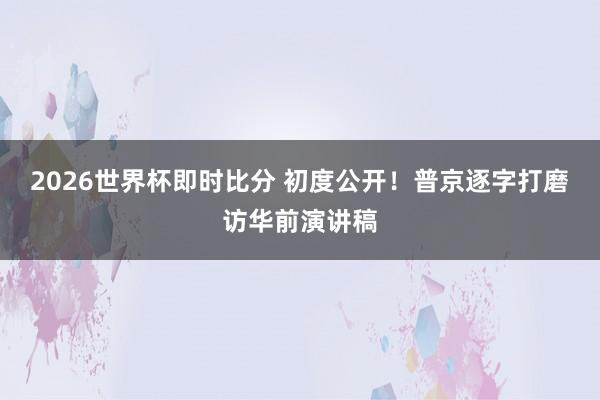 2026世界杯即时比分 初度公开!普京逐字打磨访华前演讲稿