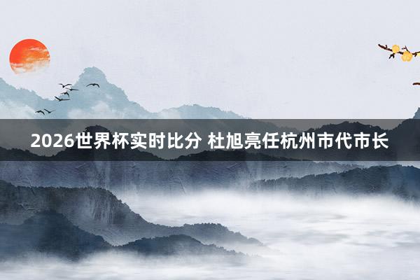 2026世界杯实时比分 杜旭亮任杭州市代市长
