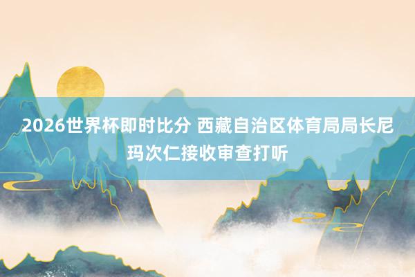 2026世界杯即时比分 西藏自治区体育局局长尼玛次仁接收审查打听