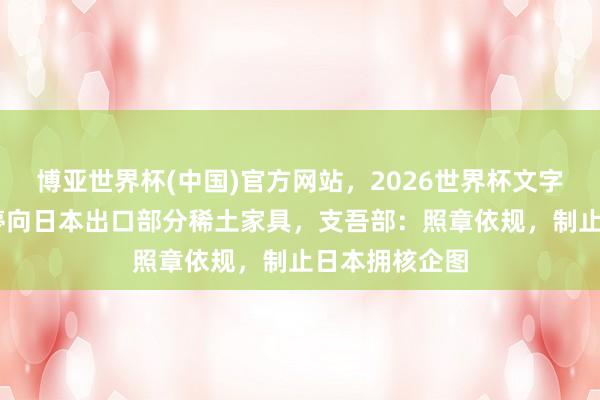 博亚世界杯(中国)官方网站，2026世界杯文字直播 中国暂停向日本出口部分稀土家具，支吾部：照章依规，制止日本拥核企图