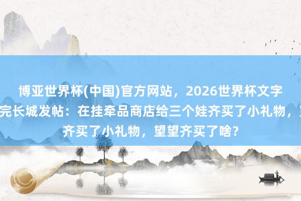 博亚世界杯(中国)官方网站,2026世界杯文字直播 武契奇逛完长城发帖:在挂牵品商店给三个娃齐买了小礼物,望望齐买了啥?