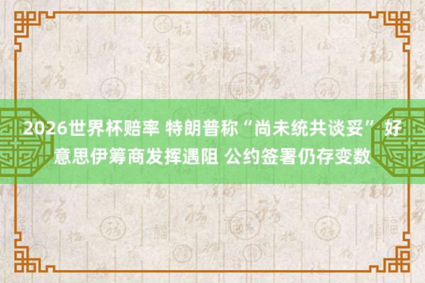 2026世界杯赔率 特朗普称“尚未统共谈妥” 好意思伊筹商发挥遇阻 公约签署仍存变数