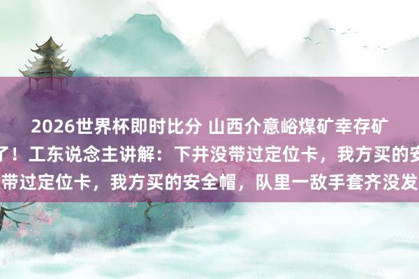 2026世界杯即时比分 山西介意峪煤矿幸存矿工称氧气七八分钟就没了!工东说念主讲解:下井没带过定位卡,我方买的安全帽,队里一敌手套齐没发过