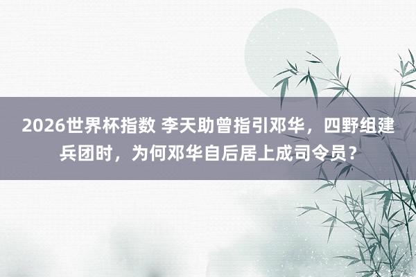 2026世界杯指数 李天助曾指引邓华,四野组建兵团时,为何邓华自后居上成司令员?