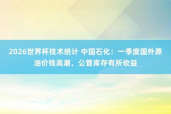 2026世界杯技术统计 中国石化:一季度国外原油价钱高潮,公管库存有所收益