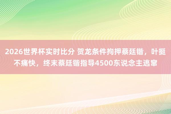 2026世界杯实时比分 贺龙条件拘押蔡廷锴,叶挺不痛快,终末蔡廷锴指导4500东说念主逃窜