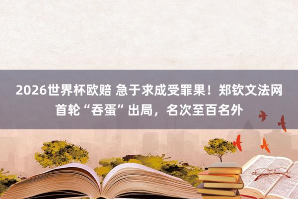 2026世界杯欧赔 急于求成受罪果!郑钦文法网首轮“吞蛋”出局,名次至百名外
