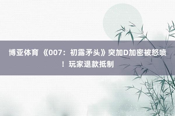 博亚体育 《007:初露矛头》突加D加密被怒喷!玩家退款抵制