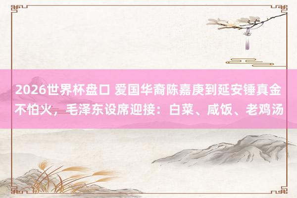 2026世界杯盘口 爱国华裔陈嘉庚到延安锤真金不怕火,毛泽东设席迎接:白菜、咸饭、老鸡汤