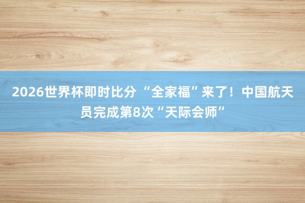 2026世界杯即时比分 “全家福”来了!中国航天员完成第8次“天际会师”