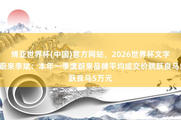 博亚世界杯(中国)官方网站,2026世界杯文字直播 蔚来李斌:本年一季度蔚来品牌平均成交价跳跃良马5万元