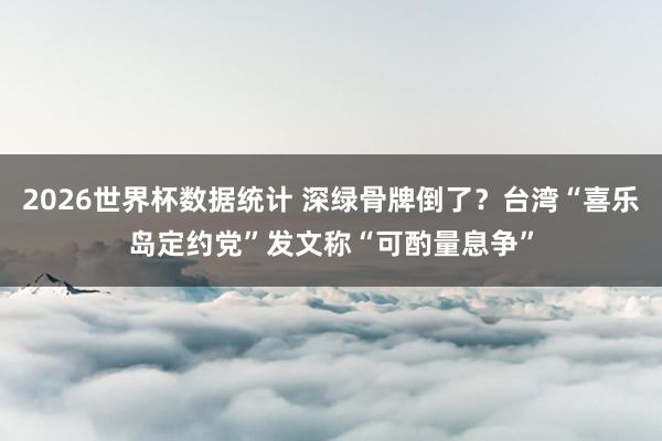 2026世界杯数据统计 深绿骨牌倒了?台湾“喜乐岛定约党”发文称“可酌量息争”