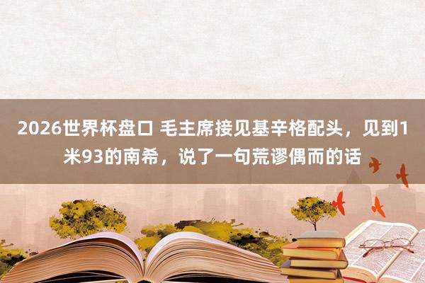2026世界杯盘口 毛主席接见基辛格配头,见到1米93的南希,说了一句荒谬偶而的话