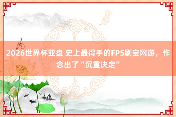 2026世界杯亚盘 史上最得手的FPS刷宝网游,作念出了“沉重决定”