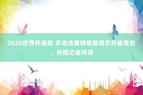 2026世界杯指数 多地违章销售禁用农药被查处,央视记者拜谒