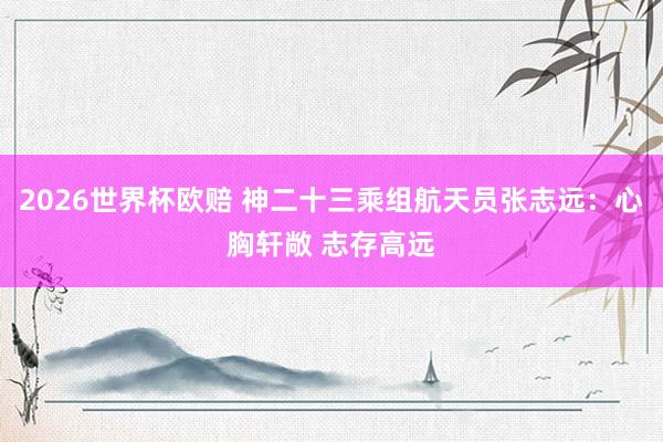 2026世界杯欧赔 神二十三乘组航天员张志远:心胸轩敞 志存高远