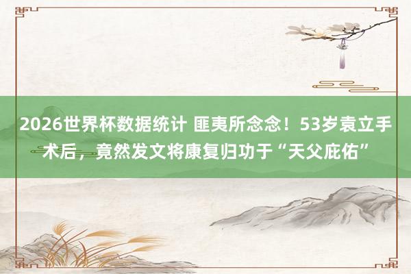 2026世界杯数据统计 匪夷所念念!53岁袁立手术后,竟然发文将康复归功于“天父庇佑”