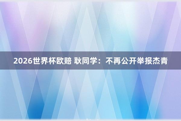 2026世界杯欧赔 耿同学:不再公开举报杰青