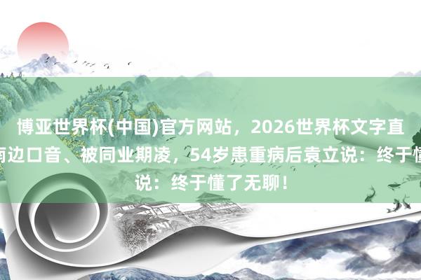博亚世界杯(中国)官方网站,2026世界杯文字直播 被嘲南边口音、被同业期凌,54岁患重病后袁立说:终于懂了无聊!