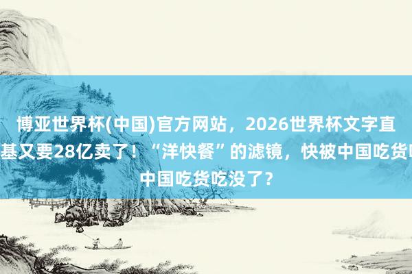 博亚世界杯(中国)官方网站,2026世界杯文字直播 肯德基又要28亿卖了!“洋快餐”的滤镜,快被中国吃货吃没了?
