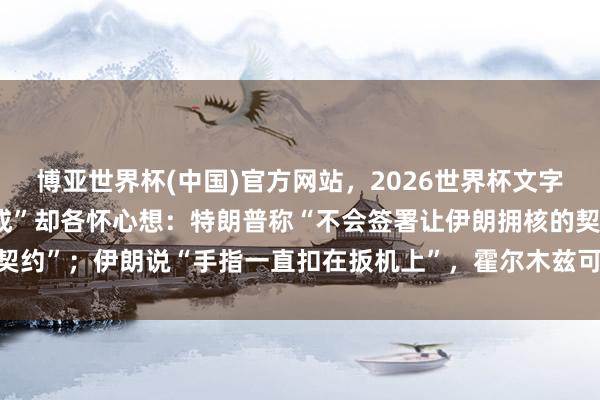 博亚世界杯(中国)官方网站,2026世界杯文字直播 好意思伊“基本谈成”却各怀心想:特朗普称“不会签署让伊朗拥核的契约”;伊朗说“手指一直扣在扳机上”,霍尔木兹可能通航,但油价回不去了