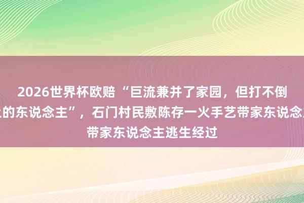 2026世界杯欧赔 “巨流兼并了家园,但打不倒这片地盘上的东说念主”,石门村民敷陈存一火手艺带家东说念主逃生经过