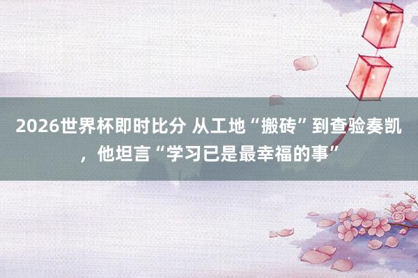 2026世界杯即时比分 从工地“搬砖”到查验奏凯,他坦言“学习已是最幸福的事”