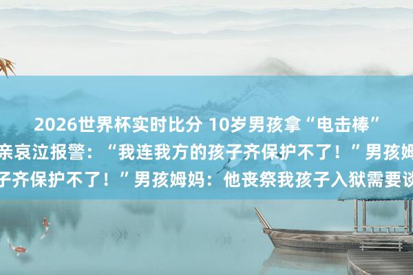 2026世界杯实时比分 10岁男孩拿“电击棒”挟制多东谈主?受害者父亲哀泣报警:“我连我方的孩子齐保护不了!”男孩姆妈:他丧祭我孩子入狱需要谈歉