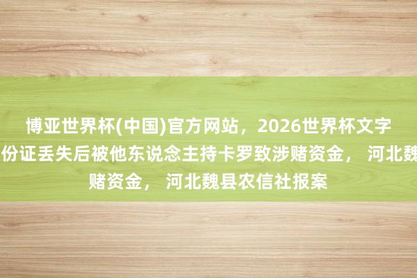 博亚世界杯(中国)官方网站,2026世界杯文字直播 一讼师身份证丢失后被他东说念主持卡罗致涉赌资金, 河北魏县农信社报案